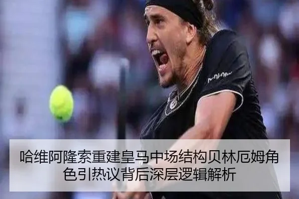 哈维阿隆索重建皇马中场结构贝林厄姆角色引热议背后深层逻辑解析